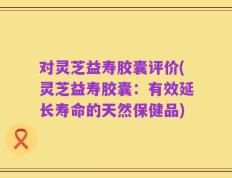 对灵芝益寿胶囊评价(灵芝益寿胶囊：有效延长寿命的天然保健品)