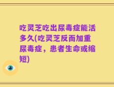 吃灵芝吃出尿毒症能活多久(吃灵芝反而加重尿毒症，患者生命或缩短)