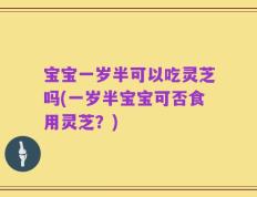 宝宝一岁半可以吃灵芝吗(一岁半宝宝可否食用灵芝？)