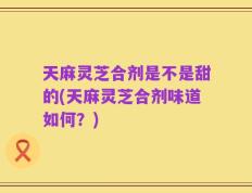 天麻灵芝合剂是不是甜的(天麻灵芝合剂味道如何？)