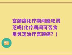 宫颈癌化疗期间能吃灵芝吗(化疗期间可否食用灵芝治疗宫颈癌？)