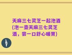 天麻三七灵芝一起泡酒(泡一壶天麻三七灵芝酒，尝一口舒心暖胃)