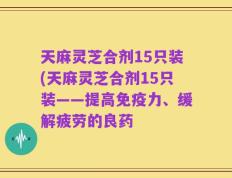 天麻灵芝合剂15只装(天麻灵芝合剂15只装——提高免疫力、缓解疲劳的良药