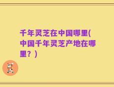千年灵芝在中国哪里(中国千年灵芝产地在哪里？)