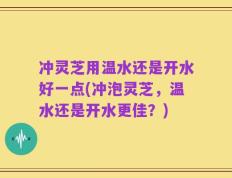 冲灵芝用温水还是开水好一点(冲泡灵芝，温水还是开水更佳？)
