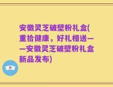 安徽灵芝破壁粉礼盒(重拾健康，好礼相送——安徽灵芝破壁粉礼盒新品发布)