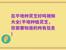 在平地种灵芝好吗视频大全(平地种植灵芝，你需要知道的所有信息)