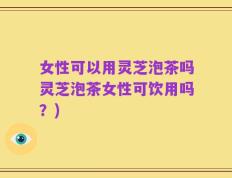 女性可以用灵芝泡茶吗灵芝泡茶女性可饮用吗？)