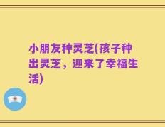 小朋友种灵芝(孩子种出灵芝，迎来了幸福生活)