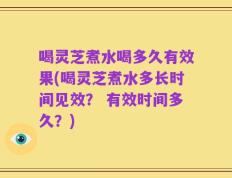 喝灵芝煮水喝多久有效果(喝灵芝煮水多长时间见效？ 有效时间多久？)