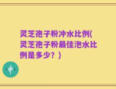灵芝孢子粉冲水比例(灵芝孢子粉最佳泡水比例是多少？)