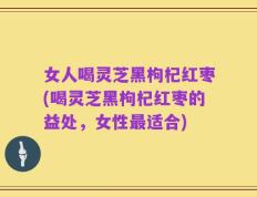 女人喝灵芝黑枸杞红枣(喝灵芝黑枸杞红枣的益处，女性最适合)