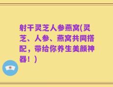 射干灵芝人参燕窝(灵芝、人参、燕窝共同搭配，带给你养生美颜神器！)