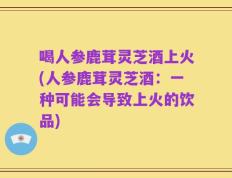 喝人参鹿茸灵芝酒上火(人参鹿茸灵芝酒：一种可能会导致上火的饮品)