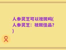 人参灵芝可以祛斑吗(人参灵芝：祛斑佳品？)