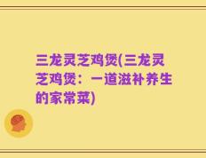 三龙灵芝鸡煲(三龙灵芝鸡煲：一道滋补养生的家常菜)