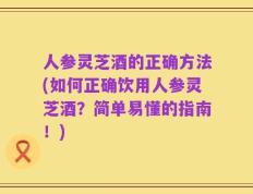 人参灵芝酒的正确方法(如何正确饮用人参灵芝酒？简单易懂的指南！)