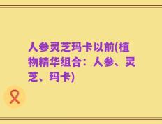 人参灵芝玛卡以前(植物精华组合：人参、灵芝、玛卡)