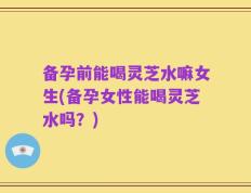 备孕前能喝灵芝水嘛女生(备孕女性能喝灵芝水吗？)