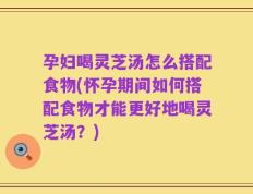孕妇喝灵芝汤怎么搭配食物(怀孕期间如何搭配食物才能更好地喝灵芝汤？)