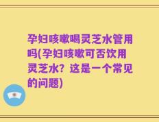 孕妇咳嗽喝灵芝水管用吗(孕妇咳嗽可否饮用灵芝水？这是一个常见的问题)