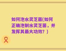 如何泡水灵芝菌(如何正确泡制水灵芝菌，并发挥其最大功效？)