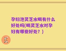 孕妇泡灵芝水喝有什么好处吗(喝灵芝水对孕妇有哪些好处？)