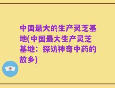 中国最大的生产灵芝基地(中国最大生产灵芝基地：探访神奇中药的故乡)