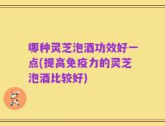哪种灵芝泡酒功效好一点(提高免疫力的灵芝泡酒比较好)