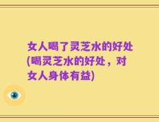 女人喝了灵芝水的好处(喝灵芝水的好处，对女人身体有益)
