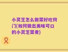 小灵芝怎么做菜好吃窍门(如何做出美味可口的小灵芝菜肴)