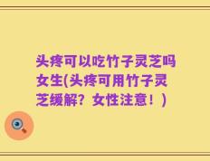 头疼可以吃竹子灵芝吗女生(头疼可用竹子灵芝缓解？女性注意！)