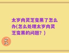 太岁肉灵芝变黑了怎么办(怎么处理太岁肉灵芝变黑的问题？)