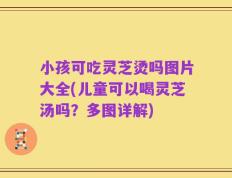 小孩可吃灵芝烫吗图片大全(儿童可以喝灵芝汤吗？多图详解)