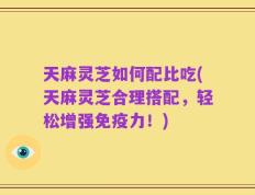 天麻灵芝如何配比吃(天麻灵芝合理搭配，轻松增强免疫力！)