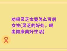 劝喝灵芝文案怎么写啊女生(灵芝的好处，喝出健康美好生活)