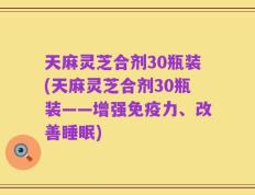 天麻灵芝合剂30瓶装(天麻灵芝合剂30瓶装——增强免疫力、改善睡眠)