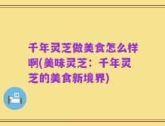 千年灵芝做美食怎么样啊(美味灵芝：千年灵芝的美食新境界)