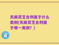 天麻灵芝合剂属于什么类别(天麻灵芝合剂属于哪一类别？)