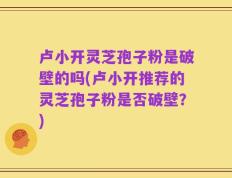 卢小开灵芝孢子粉是破壁的吗(卢小开推荐的灵芝孢子粉是否破壁？)