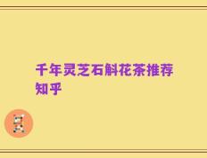 千年灵芝石斛花茶推荐知乎