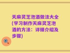 天麻灵芝泡酒做法大全(学习制作天麻灵芝泡酒的方法：详细介绍及步骤)