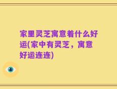 家里灵芝寓意着什么好运(家中有灵芝，寓意好运连连)