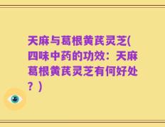 天麻与葛根黄芪灵芝(四味中药的功效：天麻葛根黄芪灵芝有何好处？)