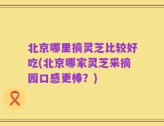 北京哪里摘灵芝比较好吃(北京哪家灵芝采摘园口感更棒？)