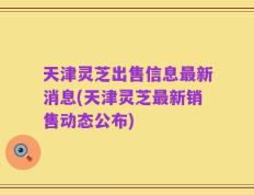 天津灵芝出售信息最新消息(天津灵芝最新销售动态公布)