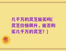 几千万的灵芝能买吗(灵芝价格飙升，能否购买几千万的灵芝？)