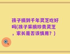 孩子摘到千年灵芝吃好吗(孩子采摘珍贵灵芝，家长是否该慎用？)