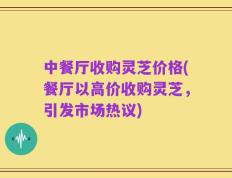 中餐厅收购灵芝价格(餐厅以高价收购灵芝，引发市场热议)