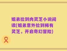 姐弟捡到肉灵芝小说阅读(姐弟意外捡到稀有灵芝，开启奇幻冒险)